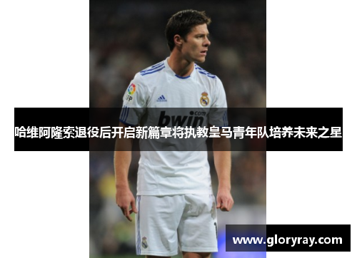 哈维阿隆索退役后开启新篇章将执教皇马青年队培养未来之星