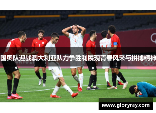 国奥队迎战澳大利亚队力争胜利展现青春风采与拼搏精神