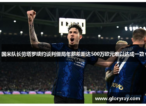国米队长劳塔罗续约谈判僵局年薪差距达500万欧元难以达成一致