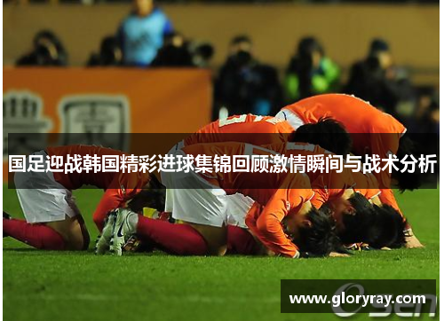 国足迎战韩国精彩进球集锦回顾激情瞬间与战术分析
