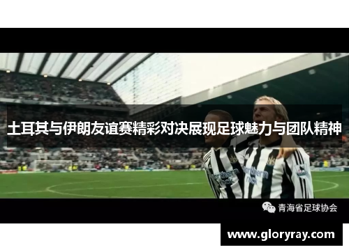 土耳其与伊朗友谊赛精彩对决展现足球魅力与团队精神