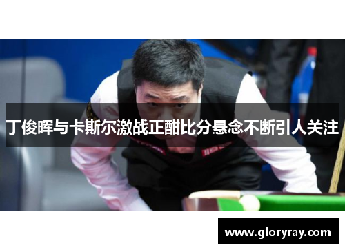 丁俊晖与卡斯尔激战正酣比分悬念不断引人关注