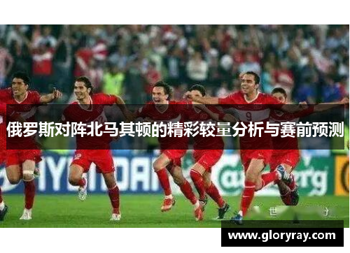 俄罗斯对阵北马其顿的精彩较量分析与赛前预测
